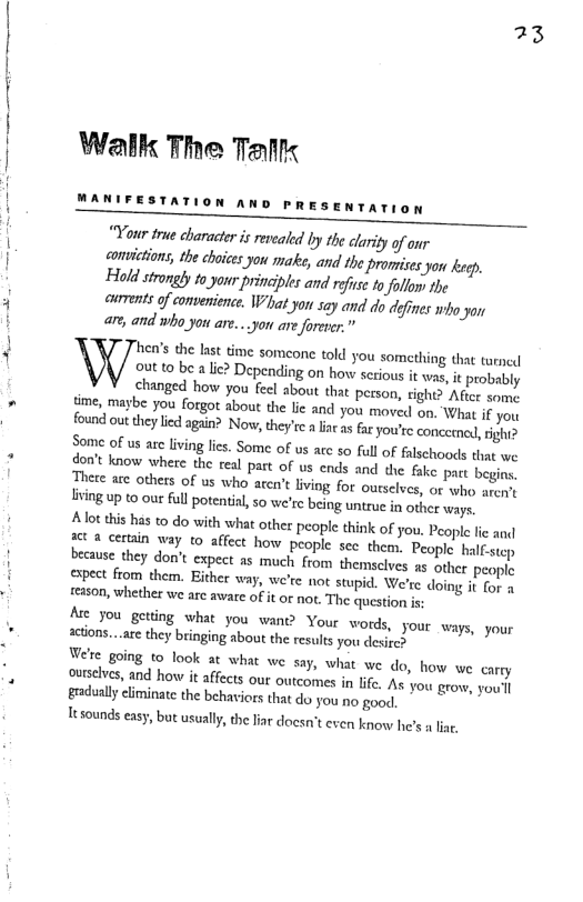 ) { 23 Walk The Tak MANIFESTATION AND PRESENTATION “Your trie characer i rveald by the oty of our comitions, the caitsyou make, and he promissyou e, Hold strongy o your principles and refse 1o flow she rrens of convenience 1 hat yo sq and. o defnes oy are, and who you are...you ave forever.” hen’s the lat time somcone told you something that tuned -\ " / out t be a lie? Depending on how serous it v, i probably changed how you fecl about that person, right? Afte somy s masbe you forgot about the lie and you moved on. What if you found out they led again? Now, they’rc a e as far you’re concened, ight? Some of us ar lving les. Some of us ace so full of falschoods that we don’t know where the real part of us ends and the fake prrt begins. here ae others of us who atcn’t livng for ourselves, or who gt {iving up t0 ou fullpotential,so we’re being untrue in other ways. Alot this s o do with what other peopie think of yov, People i and e Crin way €0 alfect how people sce them, People halfsicp because they don’t expect a5 much from themsclves 26 other people expect from them. Either way, we’ee not stupid. We’re doing it for 5 eason, whether we are aware of it or not. The question i Are you getting what you wane Your words, your ways, your actons...are they bringing about the results you desirch We’re going to look at what we say, what we do, how we carry curslvcs, and how it affects our outcomes in lfe. As you row, youll raduallycliminate the behaviors that do you no good Iesounds easy, but usully, the liar docsn’teven know he’s ls,